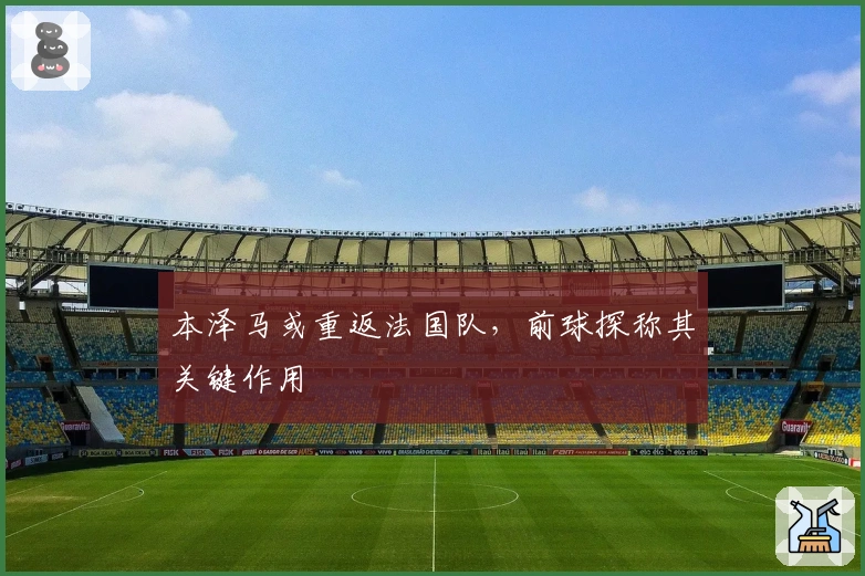 本泽马或重返法国队，前球探称其关键作用