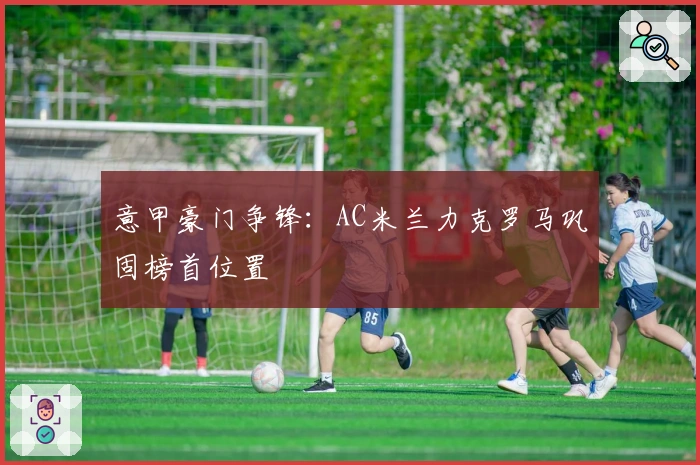 意甲豪门争锋：AC米兰力克罗马巩固榜首位置