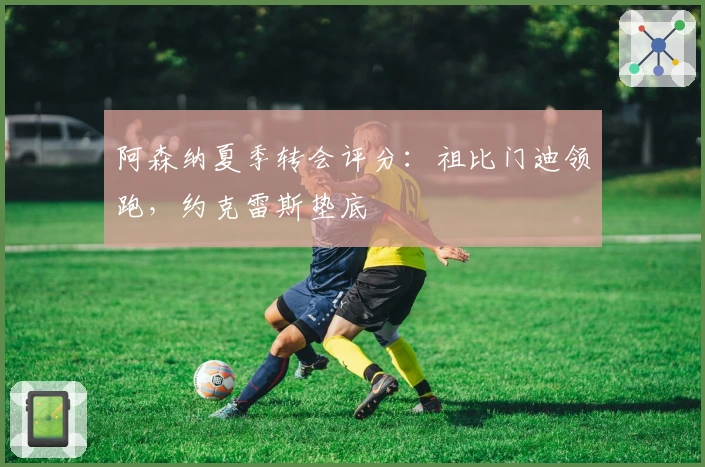 阿森纳夏季转会评分：祖比门迪领跑，约克雷斯垫底