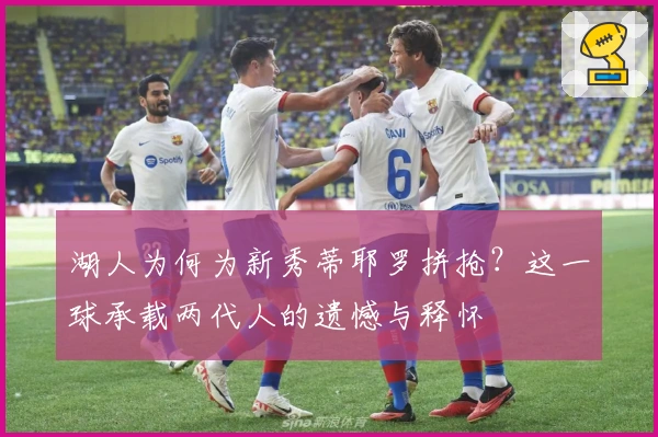 湖人为何为新秀蒂耶罗拼抢？这一球承载两代人的遗憾与释怀