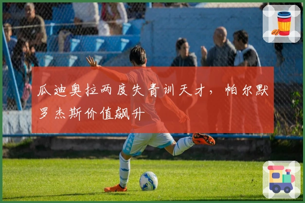 瓜迪奥拉两度失青训天才，帕尔默罗杰斯价值飙升