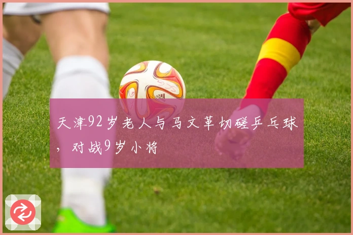 天津92岁老人与马文革切磋乒乓球，对战9岁小将