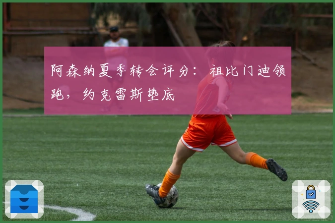 阿森纳夏季转会评分：祖比门迪领跑，约克雷斯垫底