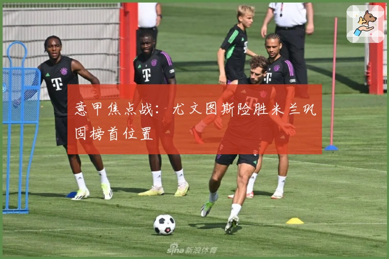 意甲焦点战：尤文图斯险胜米兰巩固榜首位置