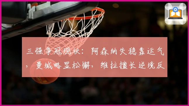 三强争冠现状：阿森纳失稳靠运气，曼城略显松懈，维拉擅长逆境反击