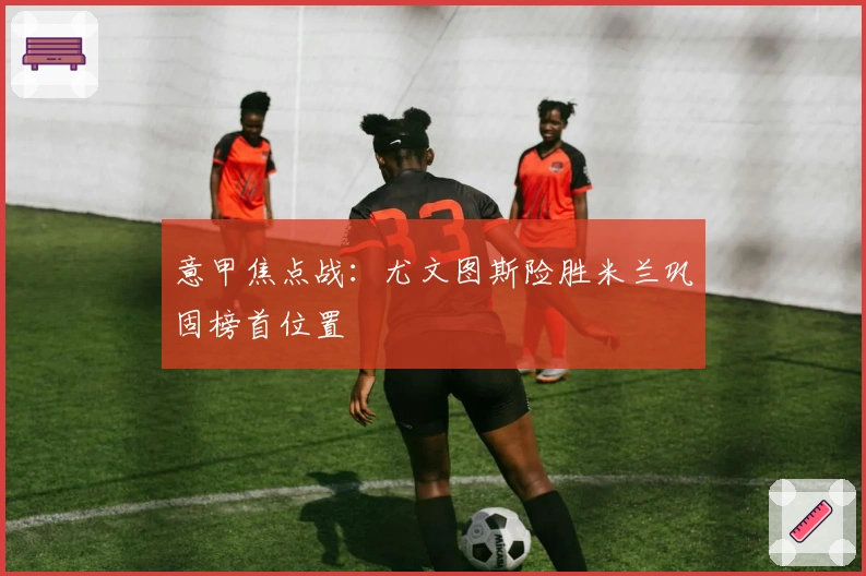 意甲焦点战:尤文图斯险胜米兰巩固榜首位置