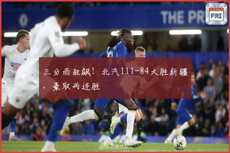 三分雨狂飙！北汽111-84大胜新疆，豪取两连胜